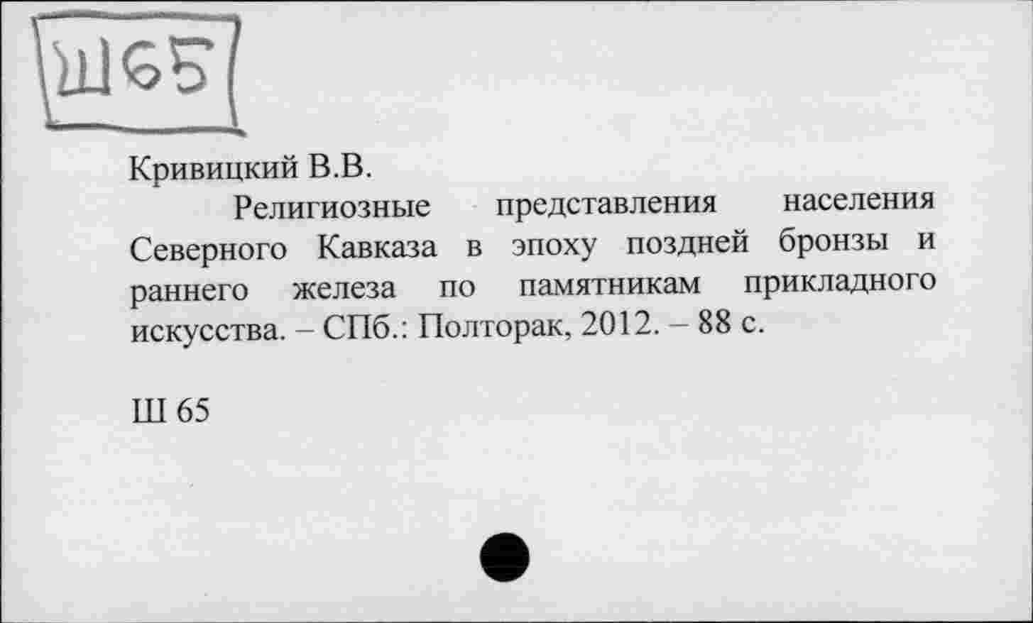 ﻿Кривицкий В.В.
Религиозные представления населения Северного Кавказа в эпоху поздней бронзы и раннего железа по памятникам прикладного искусства. — СПб.: Полторак, 2012. — 88 с.
Ш65